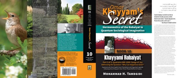 Front and Back Jacket Cover - Omar Khayyam’s Secret: Hermeneutics of the Robaiyat in Quantum Sociological Imagination: Book 10: Khayyami Robaiyat: Part 3 of 3: Quatrains 686-1000: Songs of Joy Addressing the Question “Why Can Happiness Exist?”: Explained with New English Verse Translations and Organized Logically Following Omar Khayyam’s Own Three-Phased Method of Inquiry--by Mohammad H. Tamdgidi